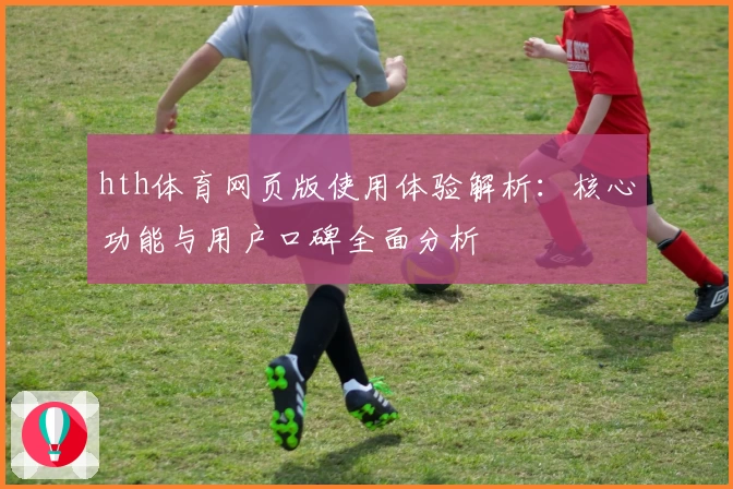 hth体育网页版使用体验解析：核心功能与用户口碑全面分析