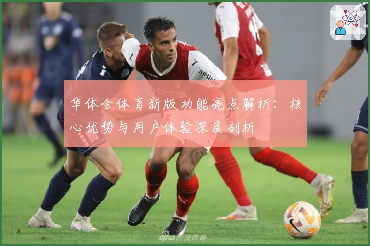 华体会体育新版功能亮点解析：核心优势与用户体验深度剖析
